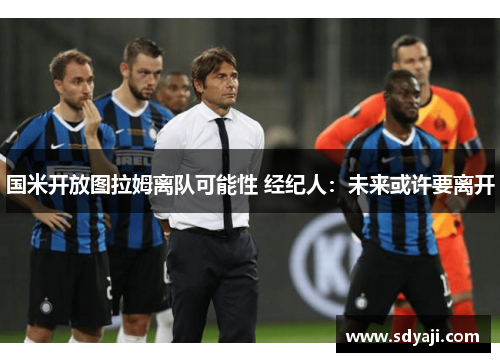 国米开放图拉姆离队可能性 经纪人：未来或许要离开